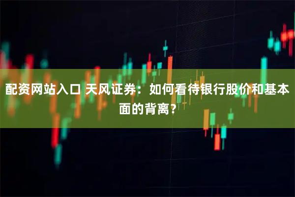 配资网站入口 天风证券：如何看待银行股价和基本面的背离？