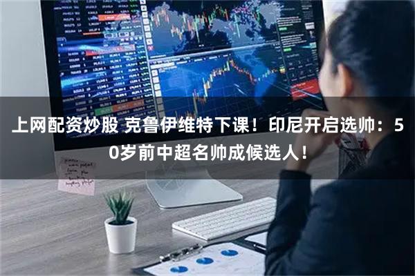 上网配资炒股 克鲁伊维特下课！印尼开启选帅：50岁前中超名帅成候选人！