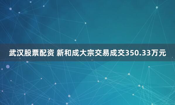 武汉股票配资 新和成大宗交易成交350.33万元