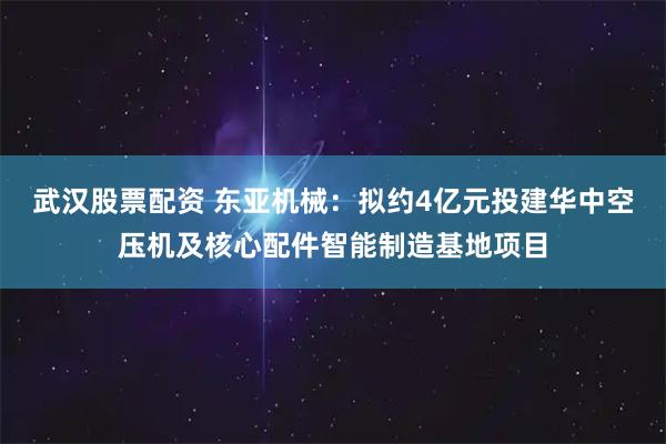 武汉股票配资 东亚机械：拟约4亿元投建华中空压机及核心配件智能制造基地项目