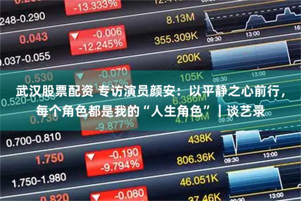 武汉股票配资 专访演员颜安：以平静之心前行，每个角色都是我的“人生角色”｜谈艺录