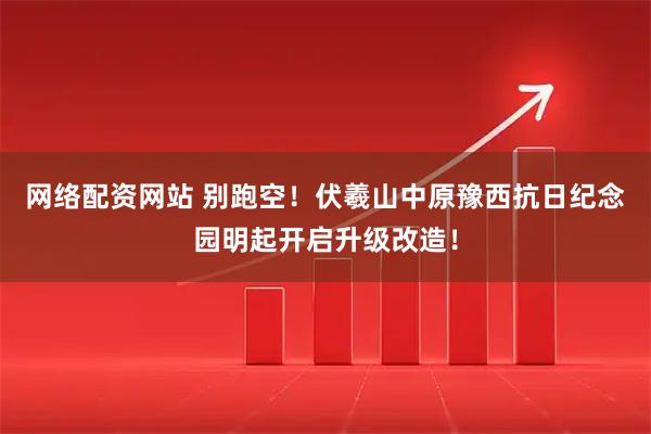 网络配资网站 别跑空！伏羲山中原豫西抗日纪念园明起开启升级改造！