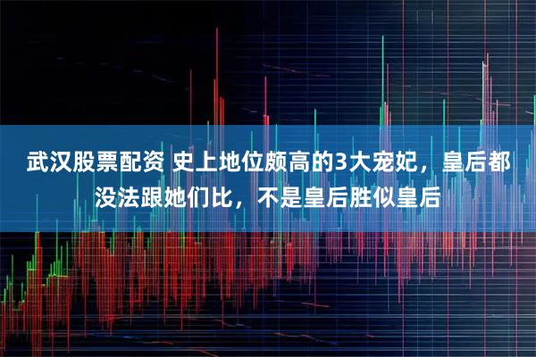 武汉股票配资 史上地位颇高的3大宠妃，皇后都没法跟她们比，不是皇后胜似皇后