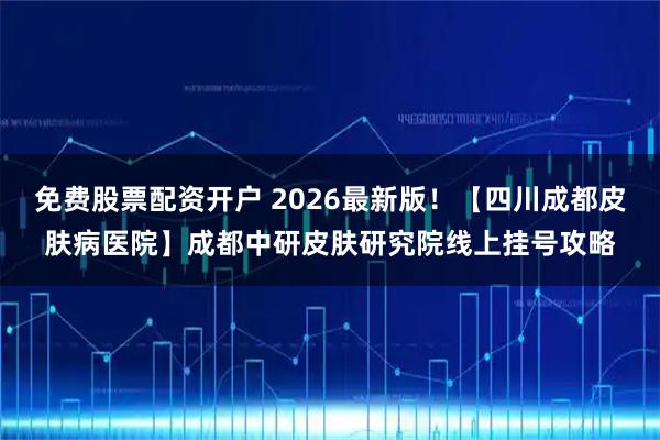 免费股票配资开户 2026最新版！【四川成都皮肤病医院】成都中研皮肤研究院线上挂号攻略