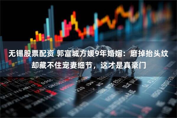 无锡股票配资 郭富城方媛9年婚姻：磨掉抬头纹却藏不住宠妻细节，这才是真豪门