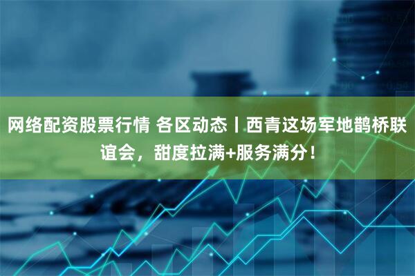 网络配资股票行情 各区动态丨西青这场军地鹊桥联谊会，甜度拉满+服务满分！