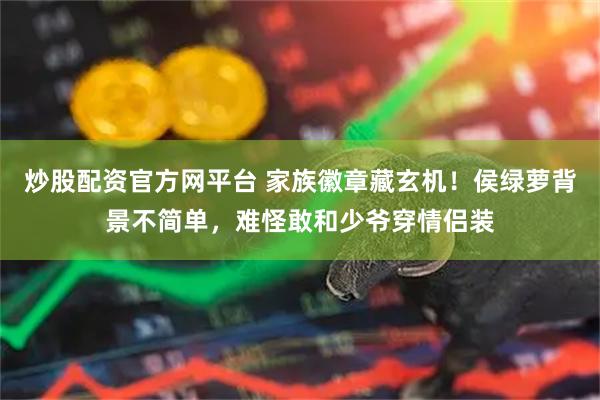 炒股配资官方网平台 家族徽章藏玄机！侯绿萝背景不简单，难怪敢和少爷穿情侣装