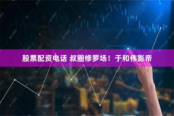 股票配资电话 叔圈修罗场！于和伟影帝