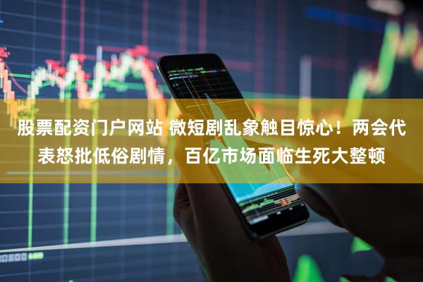 股票配资门户网站 微短剧乱象触目惊心！两会代表怒批低俗剧情，百亿市场面临生死大整顿