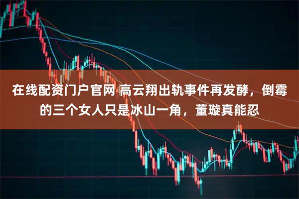 在线配资门户官网 高云翔出轨事件再发酵，倒霉的三个女人只是冰山一角，董璇真能忍