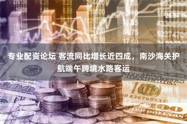 专业配资论坛 客流同比增长近四成，南沙海关护航端午跨境水路客运