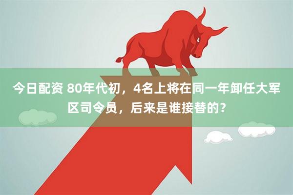今日配资 80年代初，4名上将在同一年卸任大军区司令员，后来是谁接替的？