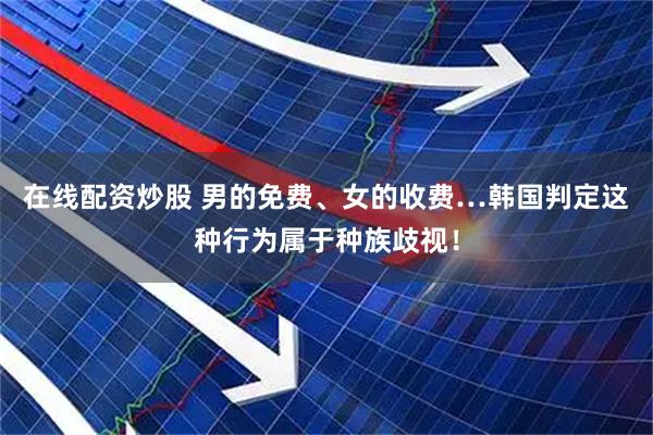 在线配资炒股 男的免费、女的收费…韩国判定这种行为属于种族歧视！