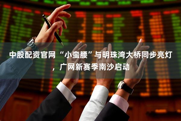 中股配资官网 “小蛮腰”与明珠湾大桥同步亮灯，广网新赛季南沙启动